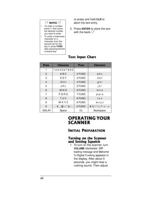 Page 4848or press and hold
CLRto
abort the text entry.
3. Press
ENTERto store the text
with the bank.
Ô
Text Input Chart
OPERATING YOUR 
SCANNER
INITIAL PREPARATION
Turning on the Scanner 
and Setting Squelch
1. To turn on the scanner, turn
VOLUMEclockwise.DSP 
loading message
andWelcome 
To Digital Trunking
appears in
the display. After about 5
seconds, you might hear a
rushing sound. Then adjust
Ô NOTES Ô 
 To enter a number,
press1,thenpress
the desired number
youwanttoenter.
 To enter a lowercase...