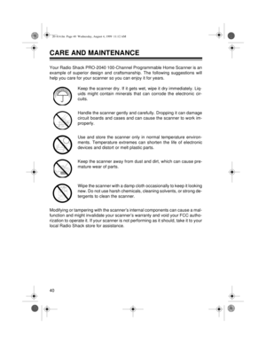 Page 4040
CARE AND MAINTENANCE 
Your Radio Shack PRO-2040 100-Channel Programmable Home Scanner is an
example of superior design and craftsmanship. The following suggestions will
help you care for your scanner so you can enjoy it for years.
Keep the scanner dry. If it gets wet, wipe it dry immediately. Liq-
uids might contain minerals that can corrode the electronic cir-
cuits.
Handle the scanner gently and carefully. Dropping it can damage
circuit boards and cases and can cause the scanner to work im-...