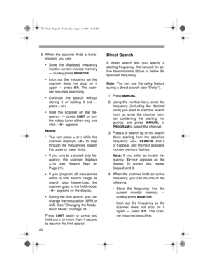 Page 2020
6. When the scanner finds a trans-
mission, you can:
• Store the displayed frequency
into the current monitor memory
— quickly press 
MONITOR.
• Lock out the frequency so the
scanner does not stop on it
again — press 
S/S. The scan-
ner resumes searching.
• Continue the search without
storing it or locking it out —
press 
s or t.
• Hold the scanner on the fre-
quency — press 
LIMIT or turn
the rotary tuner either way one
click. 
-H- appears.
Notes: 
• You can press 
s or t while the
scanner displays...