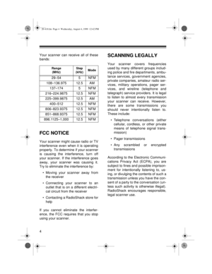 Page 44
Your scanner can receive all of these
bands:
FCC NOTICE
Your scanner might cause radio or TV
interference even when it is operating
properly. To determine if your scanner
is causing the interference, turn off
your scanner. If the interference goes
away, your scanner was causing it.
Try to eliminate the interference by:
• Moving your scanner away from
the receiver 
• Connecting your scanner to an
outlet that is on a different electri-
cal circuit from the receiver 
• Contacting a RadioShack store for...