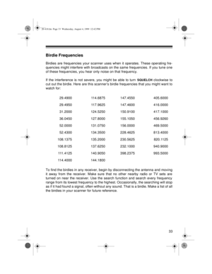 Page 3333
Birdie Frequencies
Birdies are frequencies your scanner uses when it operates. These operating fre-
quencies might interfere with broadcasts on the same frequencies. If you tune one
of these frequencies, you hear only noise on that frequency.
If the interference is not severe, you might be able to turn 
SQUELCH clockwise to
cut out the birdie. Here are this scanner’s birdie frequencies that you might want to
watch for:
To find the birdies in any receiver, begin by disconnecting the antenna and moving...