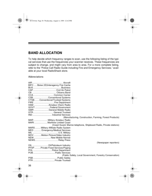 Page 3636
BAND ALLOCATION
To help decide which frequency ranges to scan, use the following listing of the typi-
cal services that use the frequencies your scanner receives. These frequencies are
subject to change, and might vary from area to area. For a more complete listing,
refer to the “Police Call Radio Guide including Fire and Emergency Services,” avail-
able at your local RadioShack store.
Abbreviations
AIR ................................................. Aircraft
BIFC ..... Boise (ID)Interagency Fire...