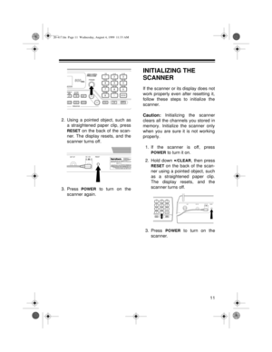 Page 1111
2. Using a pointed object, such as
a straightened paper clip, press
RESET on the back of the scan-
ner. The display resets, and the
scanner turns off.
3. Press
 POWER to turn on the
scanner again.
INITIALIZING THE 
SCANNER
If the scanner or its display does not
work properly even after resetting it,
follow these steps to initialize the
scanner.
Caution: Initializing the scanner
clears all the channels you stored in
memory. Initialize the scanner only
when you are sure it is not working
properly.
1. If...