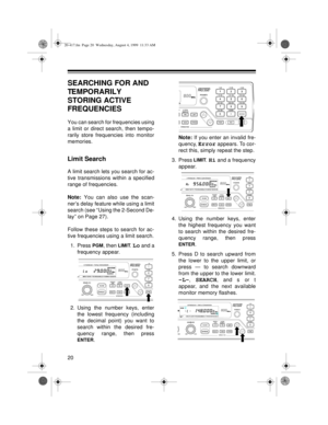 Page 2020
SEARCHING FOR AND 
TEMPORARILY 
STORING ACTIVE 
FREQUENCIES
You can search for frequencies using
a limit or direct search, then tempo-
rarily store frequencies into monitor
memories.
Limit Search
A limit search lets you search for ac-
tive transmissions within a specified
range of frequencies.
Note: 
You can also use the scan-
ner’s delay feature while using a limit
search (see “Using the 2-Second De-
lay” on Page 27).
Follow these steps to search for ac-
tive frequencies using a limit search.
1....