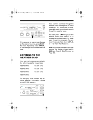Page 2525
If the scanner is scanning and stops
at the desired channel, press 
MANU-
AL
 once. Repeatedly press MANUAL
to step through the channels one at a
time.
LISTENING TO THE 
WEATHER BAND
Your scanner is preprogrammed with
the following weather frequencies.
162.400 MHz 162.500 MHz
162.425 MHz 162.525 MHz
162.450 MHz 162.550 MHz
162.475 MHz
To hear your local forecast and re-
gional weather information, simply
press 
WX. WX appears.Your scanner searches through the
weather band and stops on an active...