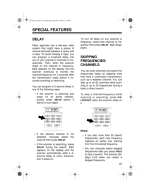 Page 2323
SPECIAL FEATURES 
DELAY
Many agencies use a two-way radio
system that might have a pause of
several seconds between a query and
a reply. To avoid missing a reply, you
can program a 2-second delay into
any of your scanner’s channels or fre-
quencies. Then, when the scanner
stops on the channel or frequency,
DLY appears on the display and the
scanner continues to monitor the
channel/frequency for 2 seconds after
the transmission stops before it re-
sumes scanning or searching.
You can program a 2-second...