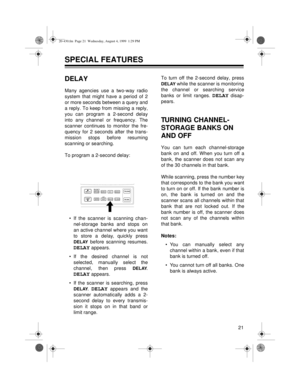 Page 2121
SPECIAL FEATURES
DELAY
Many agencies use a two-way radio
system that might have a period of 2
or more seconds between a query and
a reply. To keep from missing a reply,
you can program a 2-second delay
into any channel or frequency. The
scanner continues to monitor the fre-
quency for 2 seconds after the trans-
mission stops before resuming
scanning or searching.
To program a 2-second delay:
• If the scanner is scanning chan-
nel-storage banks and stops on
an active channel where you want
to store a...