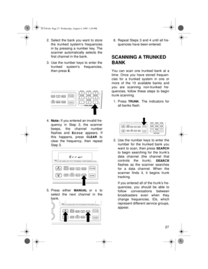 Page 2727 2. Select the bank you want to store
the trunked system’s frequencies
in by pressing a number key. The
scanner automatically selects the
first channel in the bank.
3. Use the number keys to enter the
trunked system’s frequencies,
then press 
E.
4.
Note: If you entered an invalid fre-
quency in Step 3, the scanner
beeps, the channel number
flashes and 
Error appears. If
this happens, press 
CLEAR to
clear the frequency, then repeat
Step 3.
5. Press either 
MANUAL or s to
select the next channel in the...