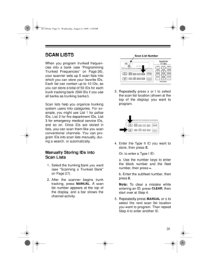 Page 3131
SCAN LISTS
When you program trunked frequen-
cies into a bank (see “Programming
Trunked Frequencies” on Page 26),
your scanner sets up 5 scan lists into
which you can store your favorite IDs.
Each list can contain up to 10 IDs, so
you can store a total of 50 IDs for each
trunk tracking bank (500 IDs if you use
all banks as trunking banks!). 
Scan lists help you organize trunking
system users into categories. For ex-
ample, you might use List 1 for police
IDs, List 2 for fire department IDs, List
3 for...