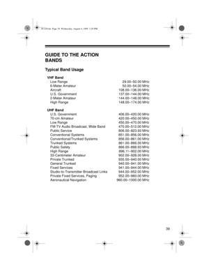 Page 3939
GUIDE TO THE ACTION 
BANDS
Typical Band Usage
VHF Band
Low Range 29.00–50.00 MHz
6-Meter Amateur 50.00–54.00 MHz
Aircraft 108.00–136.00 MHz
U.S. Government 137.00–144.00 MHz
2-Meter Amateur 144.00–148.00 MHz
High Range 148.00–174.00 MHz
UHF Band 
U.S. Government 406.00–420.00 MHz
70-cm Amateur 420.00–450.00 MHz
Low Range 450.00–470.00 MHz
FM-TV Audio Broadcast, Wide Band 470.00–512.00 MHz
Public Service 806.00–823.93 MHz
Conventional Systems 851.00–856.00 MHz
Conventional/Trunked Systems 856.00–861.00...