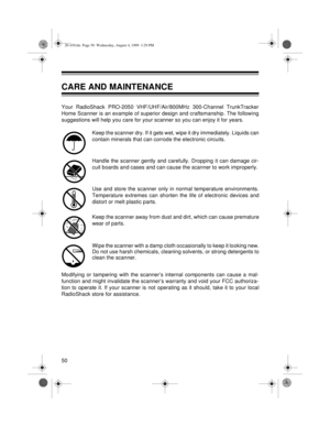 Page 5050
CARE AND MAINTENANCE
Your RadioShack PRO-2050 VHF/UHF/Air/800MHz 300-Channel TrunkTracker
Home Scanner is an example of superior design and craftsmanship. The following
suggestions will help you care for your scanner so you can enjoy it for years. 
Keep the scanner dry. If it gets wet, wipe it dry immediately. Liquids can
contain minerals that can corrode the electronic circuits.
Handle the scanner gently and carefully. Dropping it can damage cir-
cuit boards and cases and can cause the scanner to...