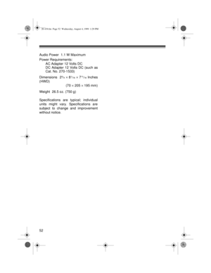 Page 5252
Audio Power  1.1 W Maximum
Power Requirements:
AC Adapter 12 Volts DC
DC Adapter 12 Volts DC (such as
Cat. No. 270-1533)
Dimensions  2
3/4 ´ 81/16 ´ 711/16 Inches
(HWD)
(70 ´ 205 ´ 195 mm)
Weight  26.5 oz. (750 g)
Specifications are typical; individual
units might vary. Specifications are
subject to change and improvement
without notice.
20-430.fm  Page 52  Wednesday, August 4, 1999  1:29 PM 