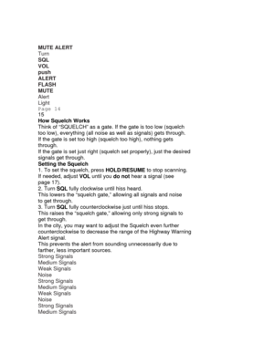 Page 14MUTE ALERT 
Turn 
SQL 
VOL 
push 
ALERT 
FLASH 
MUTE ALERT 
Alert 
Light 
Page 14 
15 
How Squelch Works 
Think of “SQUELCH” as a gate.  If the gate is too low (squelch 
too low), everything (all noise as well as signals) gets through. 
If the gate is set too high (squelch too high), nothing gets 
through. 
If the gate is set just right (squel ch set properly), just the desired 
signals get through. 
Setting the Squelch 
1. To set the squelch, press HOLD/RESUME to stop scanning. 
If needed, adjust  VOL...