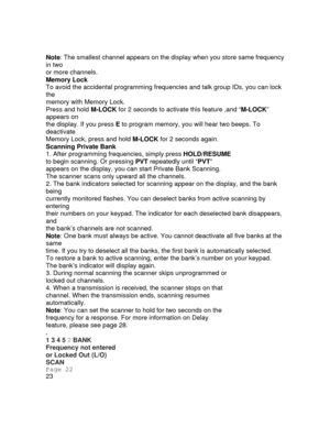 Page 21Note: The smallest channel appe ars on the display when you store same frequency 
in two 
or more channels. 
Memory Lock 
To avoid the accidental programming frequen cies and talk group IDs, you can lock 
the 
memory with Memory Lock. 
Press and hold  M-LOCK for 2 seconds to activate this feature ,and “ M-LOCK” 
appears on 
the display. If you press  E to program memory, you will hear two beeps. To 
deactivate 
Memory Lock, press and hold  M-LOCK for 2 seconds again. 
Scanning Private Bank 
1. After...