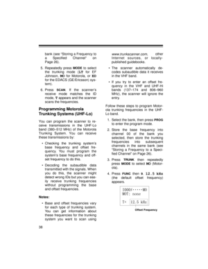 Page 3838
bank (see “Storing a Frequency to
a Specified Channel” on
Page 26).
5. Repeatedly press 
MODE to select
the trunking mode (
LT for EF
Johnson, 
MO for Motorola, or ED
for the EDACS (GE/Ericsson) sys-
tem).
6. Press 
SCAN. If the scanner’s
receive mode matches the ID
mode, 
T appears and the scanner
scans the frequencies.
Programming Motorola 
Trunking Systems (UHF-Lo)
You can program the scanner to re-
ceive transmissions in the UHF-Lo
band (380–512 MHz) of the Motorola
Trunking System. You can...