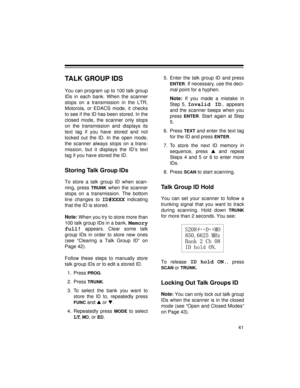 Page 4141
TALK GROUP IDS
You can program up to 100 talk group
IDs in each bank. When the scanner
stops on a transmission in the LTR,
Motorola, or EDACS mode, it checks
to see if the ID has been stored. In the
closed mode, the scanner only stops
on the transmission and displays its
text tag if you have stored and not
locked out the ID. In the open mode,
the scanner always stops on a trans-
mission, but it displays the ID’s text
tag if you have stored the ID.
Storing Talk Group IDs
To store a talk group ID when...
