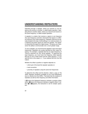 Page 2222
UNDERSTANDING REPEATERS
Operating through a repeater, where you transmit on one fre-
quency and receive on another, is called 
duplex operation. Oper-
ating direct to another station, where you transmit and receive on
the same frequency, is called 
simplex operation.
A repeater is a station that receives a signal on one frequency
(the 
input frequency) and then retransmits that signal on a differ-
ent frequency (the 
output frequency). Repeater antennas are typ-
ically located at the tops of tall...