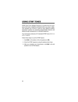 Page 3030
USING DTMF TONES
DTMF (Dual-Tone, Multiple Frequency) is another term for touch-
tones
 (the tones a telephone produces when you press a digit).
This standard set of tones is used by many different amateur
transceiver systems for accessing programmable features and
dialing through autopatches to a standard telephone.
Your transceiver produces all 16 standard DTMF tones (0–9,
*, #,
A, B, C, and D). 
Follow these steps to use the DTMF feature.
1. Set 
DTMF on the bottom of the microphone to 
ON.
2....