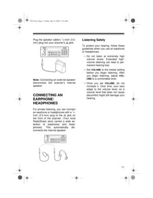 Page 1111
Plug the speaker cable’s 1/8-inch (3.5-
mm) plug into your scanner’s   jack.
Note: 
Connecting an external speaker
disconnects the scanner’s internal
speaker.
CONNECTING AN 
EARPHONE/
HEADPHONES
For private listening, you can connect
an earphone or headphones with a 1/8-
inch (3.5-mm) plug to the   jack on
the front of the scanner. (Your local
RadioShack store carries a wide se-
lection of earphones and head-
phones). This automatically dis-
connects the internal speaker.
Listening Safely
To protect...