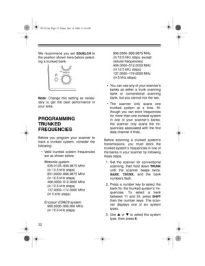 Page 3232
We recommend you set SQUELCH to
the position shown here before select-
ing a trunked bank.
Note:
 Change this setting as neces-
sary to get the best performance in
your area.
PROGRAMMING 
TRUNKED 
FREQUENCIES
Before you program your scanner to
track a trunked system, consider the
following:
• Valid trunked system frequencies
are as shown below.
Motorola system:
935.0125–939.9875 MHz
(in 12.5 kHz steps)
851.0000–868.9875 MHz
(in 12.5 kHz steps)
406.0000–512.0000 MHz
(in 12.5 kHz steps)...