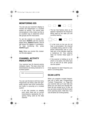 Page 3737
MONITORING IDS
You can use your scanner’s display to
monitor the frequencies in a trunked
system for activity. You cannot hear
conversations in this mode, but this is
an excellent way to determine which
talk groups are the most active.
To set the scanner to monitor IDs,
hold down 
SEARCH until the scanner
beeps twice. 
SEARCH flashes, and all
talk group IDs appear in succession.
To stop monitoring IDs, press
SEARCH again.
Note: 
When you monitor IDs, locked-
out IDs also appear.
CHANNEL ACTIVITY...