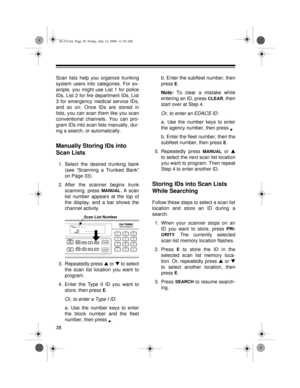 Page 3838
Scan lists help you organize trunking
system users into categories. For ex-
ample, you might use List 1 for police
IDs, List 2 for fire department IDs, List
3 for emergency medical service IDs,
and so on. Once IDs are stored in
lists, you can scan them like you scan
conventional channels. You can pro-
gram IDs into scan lists manually, dur-
ing a search, or automatically.
Manually Storing IDs into 
Scan Lists
1. Select the desired trunking bank
(see “Scanning a Trunked Bank”
on Page 33).
2. After the...