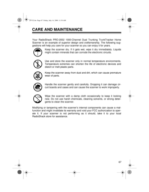 Page 6767
CARE AND MAINTENANCE
Your RadioShack PRO-2052 1000-Channel Dual Trunking TrunkTracker Home
Scanner is an example of superior design and craftsmanship. The following sug-
gestions will help you care for your scanner so you can enjoy it for years.
Keep the scanner dry. If it gets wet, wipe it dry immediately. Liquids
might contain minerals that can corrode the electronic circuits.
Use and store the scanner only in normal temperature environments.
Temperature extremes can shorten the life of electronic...