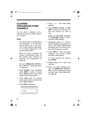 Page 2222
CLEARING 
FREQUENCIES FROM 
CHANNELS
You can clear a frequency from a
channel by storing an empty frequen-
cy in its place.
Notes:
• You cannot clear or change any of
the frequencies in the scanner’s
search bands, any of the scan-
ner’s preset weather frequencies,
or the preset frequencies in the
service search banks.
• When you clear a channel, the
scanner automatically locks out
the channel (see “Locking Out
Channels and Frequencies” on
Page 23).
1. Be sure 
MEMOLOCK OFF/ON is
set to 
OFF (see...