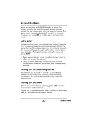 Page 3333
Beyond the Basics
about two seconds while SAME Standby is active. The 
display indicates the type of message, and the scanner 
sounds the alarm associated with that type of message. The 
alarm sound changes automatically every three seconds. 
Press any key except DIM to end the alarm demonstration 
mode.
using delay
You can conﬁ gure your conventional, non-trunked channels 
for a two second delay to avoid missing reply trafﬁ c on the 
same channel. When delay is set for a conventional channel, 
the...