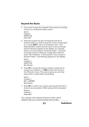 Page 4141
Beyond the Basics
4.  If you want to save the contents of the scanner’s working 
memory to a V-Scanner folder, press 1. 
Save to
V-Scanner: 
ENTER if YES
CLR to EXIT
5.  Press the number key that corresponds with the V-
Scanner folder you wish to save the current conﬁ guration 
to, or press CLEAR to return to V-Scanner menu. Your 
selected folder location and the name of any previously 
stored V-Scanner appears in the display. For example, 
assume you are saving to V-Scanner folder 1, and have...