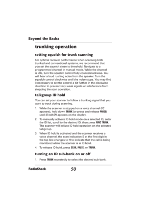 Page 5050
Beyond the Basics
trunking operation
setting squelch for trunk scanning
For optimal receiver performance when scanning both 
trunked and conventional systems, we recommend that 
you set the squelch close to threshold. Navigate to a 
programmed channel in manual mode. While the channel 
is idle, turn the squelch control fully counterclockwise. You 
will hear a loud rushing noise from the speaker. Turn the 
squelch control clockwise until the noise stops. You may ﬁ nd 
it necessary to set the control a...