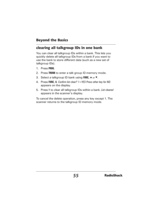 Page 5555
Beyond the Basics
clearing all talkgroup IDs in one bank
You can clear all talkgroup IDs within a bank. This lets you 
quickly delete all talkgroup IDs from a bank if you want to 
use the bank to store different data (such as a new set of 
talkgroup IDs).
1. Press PROG.
2. Press TRUNK to enter a talk group ID memory mode.
3.  Select a talkgroup ID bank using FUNC, 
e or d.
4. Press FUNC, 6. Conﬁ rm list clear? 1=YES Press other key for NO. 
appears on the display.
5. Press 1 to clear all talkgroup IDs...