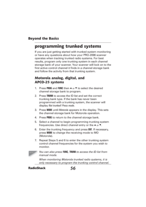 Page 5656
Beyond the Basics
programming trunked systems
If you are just getting started with trunked system monitoring 
or have any questions about how your PRO-2096 scanner 
operates when tracking trunked radio systems. For best 
results, program only one trunking system in each channel 
storage bank of your scanner. Your scanner will lock on to the 
ﬁ rst active control channel it ﬁ nds in a channel storage bank 
and follow the activity from that trunking system.
Motorola analog, digital, and 
APCO-25...