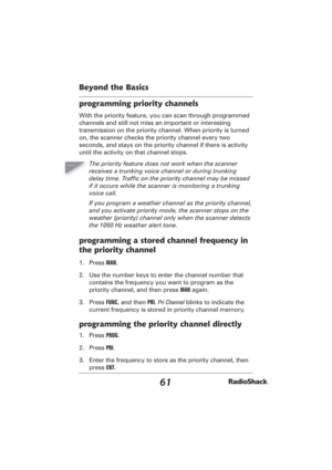 Page 6161
Beyond the Basics
programming priority channels
With the priority feature, you can scan through programmed 
channels and still not miss an important or interesting 
transmission on the priority channel. When priority is turned 
on, the scanner checks the priority channel every two 
seconds, and stays on the priority channel if there is activity 
until the activity on that channel stops.
The priority feature does not work when the scanner 
receives a trunking voice channel or during trunking 
delay...