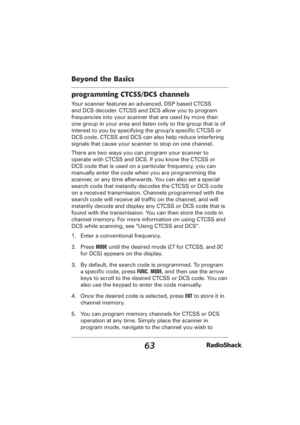 Page 6363
Beyond the Basics
programming CTCSS/DCS channels
Your scanner features an advanced, DSP based CTCSS 
and DCS decoder. CTCSS and DCS allow you to program 
frequencies into your scanner that are used by more than 
one group in your area and listen only to the group that is of 
interest to you by specifying the group’s speciﬁ c CTCSS or 
DCS code. CTCSS and DCS can also help reduce interfering 
signals that cause your scanner to stop on one channel.
There are two ways you can program your scanner to...