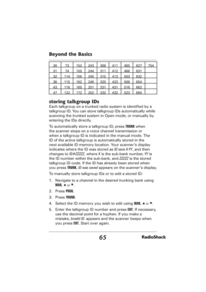 Page 6565
Beyond the Basics
26 73 152 243 306 411 465 627 754
31 74 155 244 311 412 466 631
32 114 156 245 315 413 503 632
36 115 162 246 325 423 506 654
43 116 165 251 331 431 516 662
47 122 172 252 332 432 523 664
storing talkgroup IDs
Each talkgroup on a trunked radio system is identiﬁ ed by a 
talkgroup ID. You can store talkgroup IDs automatically while 
scanning the trunked system in Open mode, or manually by 
entering the IDs directly.
To automatically store a talkgroup ID, press TRUNK when 
the scanner...