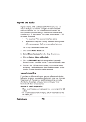 Page 7070
Beyond the Basics
improvements. With updateable DSP ﬁ rmware, you can 
ensure that your scanner is using the most recent DSP 
version available. You can update the ﬁ rmware for the 
DSP module by downloading a ﬁ le from the Internet and 
transferring it to the scanner. To update your scanner’s DSP 
ﬁ rmware, you need:
•  The supplied PC to scanner interface cable
•  A personal computer running Windows 95 or greater
• A ﬁ rmware update ﬁ le from www.radioshack.com
1.  Go to http://www.radioshack.com
2....