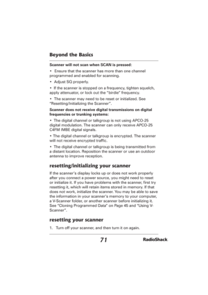 Page 7171
Beyond the Basics
Scanner will not scan when SCAN is pressed:
•  Ensure that the scanner has more than one channel 
programmed and enabled for scanning.
•  Adjust SQ properly.
•  If the scanner is stopped on a frequency, tighten squelch, 
apply attenuator, or lock out the “birdie” frequency.
•  The scanner may need to be reset or initialized. See 
“Resetting/Initializing the Scanner”.
Scanner does not receive digital transmissions on digital 
frequencies or trunking systems:
•  The digital channel or...
