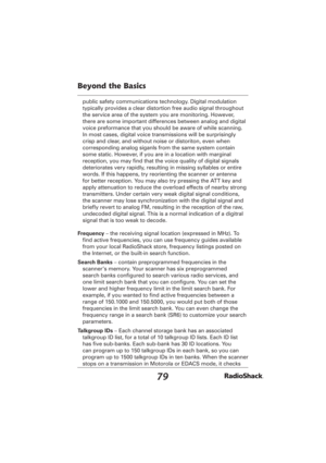 Page 7979
Beyond the Basics
public safety communications technology. Digital modulation 
typically provides a clear distortion free audio signal throughout 
the service area of the system you are monitoring. However, 
there are some important differences between analog and digital 
voice preformance that you should be aware of while scanning.
In most cases, digital voice transmissions will be surprisingly 
crisp and clear, and without noise or distoriton, even when 
corresponding analog siganls from the same...