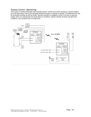 Page 22RFScada User Manual Version 1.7 Copyright ©2002 Data Delivery Devices LLC   Page - 22 – 120 NE DeBell Suite B Bartlesville OK 74006      Tel 918-335-3318      FAX 918-335-3328 
Access Control / Monitoring 
Here a pair of wireless RFScada units remotely protect, monitor and control access to a secure location 
up to 20 miles away. Alarms are activated whenever access is required or gained. The electrical lock may 
be controlled remotely as well as locally. Remote indication is supplied to show if the door...