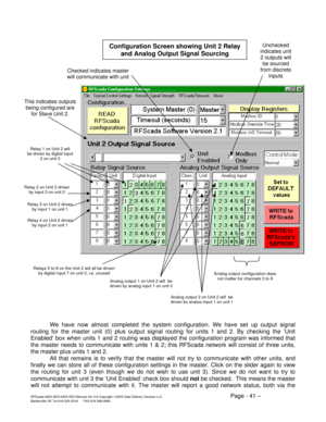 Page 41RFScada 8ADI-9DO/4ADI-5DO Manual Ver 3.6 Copyright ©2005 Data Delivery Devices LLC Page - 41 – Bartlesville OK Tel 918-335-3318      FAX 918-398-9990 
  
We have now almost completed the system configuration. We have set up output signal 
routing for the master unit (0) plus output signal routing for units 1 and 2. By checking the ‘Unit 
Enabled’ box when units 1 and 2 routing was displayed the configuration program was informed that 
the master needs to communicate with units 1 & 2; this RFScada network...