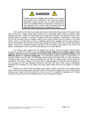 Page 53RFScada 8ADI-9DO/4ADI-5DO Manual Ver 3.6 Copyright ©2005 Data Delivery Devices LLC Page - 53 – Bartlesville OK Tel 918-335-3318      FAX 918-398-9990 
 
 
 
 
 
Possibly lethal line voltages will be present on the unit’s 
circuit board when connected to AC line power. Before 
attempting to gain access, test or modify connections 
refer to a Qualified Person for assistance, instructions on 
safe operation and to ensure that connections meet all 
applicable safety procedures, standards and codes. 
 
Then...