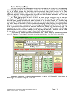 Page 70RFScada 8ADI-9DO/4ADI-5DO Manual Ver 3.6 Copyright ©2005 Data Delivery Devices LLC Page - 70 – Bartlesville OK Tel 918-335-3318      FAX 918-398-9990 
Comm Fail Override Mode.   
  Normally the RFScada devices will only maintain outputs when all of the units in a network are 
communicating correctly. If communications are lost then all remaining units still communicating will 
turn off all outputs (analog and relays) and the communication status relay and LED (by J11) will 
toggle. For most applications...