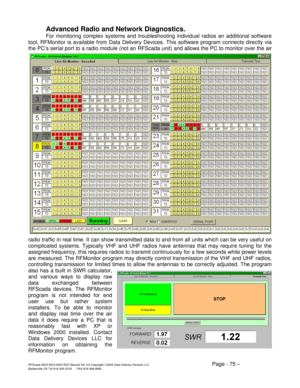 Page 75RFScada 8ADI-9DO/4ADI-5DO Manual Ver 3.6 Copyright ©2005 Data Delivery Devices LLC Page - 75 – Bartlesville OK Tel 918-335-3318      FAX 918-398-9990 
Advanced Radio and Network Diagnostics. 
For monitoring complex systems and troubleshooting individual radios an additional software 
tool, RFMonitor is available from Data Delivery Devices. This software program connects directly via 
the PC’s serial port to a radio module (not an RFScada unit) and allows the PC to monitor over the air 
radio traffic in...