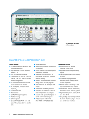 Page 22 Digital VLF-HF Receivers R&S® EK895/R&S® EK 896
Digital VLF-HF Receivers R&S® EK895/R&S® EK 896
VLF-HF Receiver R&S EK 895 
with control panel 
Special features
◆Excellent large-signal behaviour, very 
good intercept points
◆High resolution of tuning frequency 
down to 1 Hz
◆Fast and low-noise synthesizer
◆Demodulators for AM, CW, LSB, USB, 
ISB, FM, FSK, AFSK and FAX included 
in basic configuration
◆13 bandwidths from 150 Hz to 8 kHz 
(quasi-continuous on request) 
◆RF preamplifier, switchable (noise...