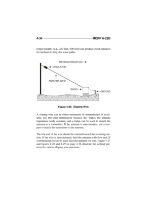 Page 1104-34 ____________________________________ 
MCRP 6-22D
longer lengths (e.g., 250 feet, 500 feet) can produce good radiation
for medium to long sky wave paths.
A sloping wire can be either terminated or unterminated. If avail-
able, use 600-ohm termination because this makes the antenna
impedance fairly constant, and a balun can be used to match the
antenna to a transmitter. If the antenna is unterminated, use a cou-
pler to match the transmitter to the antenna.
The low end of the wire should be oriened...