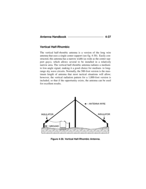 Page 113Antenna Handbook ____________________________ 
4-37
Vertical Half-Rhombic
The vertical half-rhombic antenna is a version of the long wire
antenna that uses a single center support (see fig. 4-30).  Easily con-
structed, this antenna has a narrow width (as wide as the center sup-
port guys), which allows several to be installed in a relatively
narrow area. The vertical half-rhombic antenna radiates a medium-
to low-angle signal, making it a good choice for medium- to long-
range sky wave circuits....