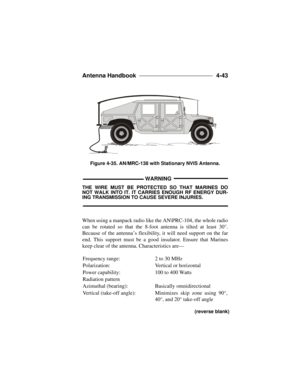 Page 119Antenna Handbook ____________________________ 
4-43  WARNINGTHE WIRE MUST BE PROTECTED SO THAT MARINES DO
NOT WALK INTO IT. IT CARRIES ENOUGH RF ENERGY DUR-ING TRANSMISSION TO CAUSE SEVERE INJURIES.
When using a manpack radio like the AN\PRC-104, the whole radio
can be rotated so that the 8-foot antenna is tilted at least 30°.
Because of the antenna’s flexibility, it will need support on the far
end. This support must be a good insulator. Ensure that Marines
keep clear of the antenna. Characteristics...