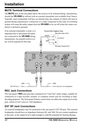 Page 14VR-5000 OPERATING MANUAL12
Installation
MUTE Terminal Connections
The MUTE jack on the rear panel allows the receiver to be silenced during  transmission,
should the VR-5000 be utilized with an external transmitter (not available from Yaesu).
Typically, such a transmitter will have an internal relay, the contacts of which will close to
ground during transmission; connection of a cable connected to this type of switching
system will cause the audio output from the VR-5000 to be cut off (when the center...
