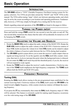 Page 16VR-5000 OPERATING MANUAL14
Basic Operation
INTRODUCTION
The VR-5000 utilizes a “VFO” (Variable Frequency Oscillator) tuning system for fre-
quency selection. Two VFOs are provided, termed the “MAIN” and “SUB” VFOs in this
manual. The VFOs utilize tuning “steps” which vary between operating modes, and which
may be set by the owner according to your location and operating preferences. Fundamen-
tally, however, a VFO may simply be thought of as a tuning dial for the receiver.
Details regarding setup and...